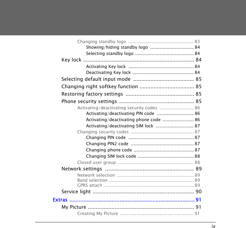 ixChanging standby logo  ................................................ 83Showing/hiding standby logo  ................................ 84Selecting standby logo ........................................... 84Key lock ....................................................................... 84Activating Key lock  ................................................ 84Deactivating Key lock ............................................. 84Selecting default input mode  ....................................... 85Changing right softkey function ................................... 85Restoring factory settings  ............................................ 85Phone security settings ................................................ 85Activating/deactivating security codes  ......................... 86Activating/deactivating PIN code  ........................... 86Activating/deactivating phone code ....................... 86Activating/deactivating SIM lock  ............................ 87Changing security codes  .............................................. 87Changing PIN code  ................................................ 87Changing PIN2 code  .............................................. 87Changing phone code ............................................ 87Changing SIM lock code ......................................... 88Closed user group ........................................................ 88Network settings  ......................................................... 89Network selection  ........................................................ 89Band selection .............................................................. 89GPRS attach .................................................................. 89Service light ................................................................. 90Extras ................................................................................ 91My Picture .................................................................... 91Creating My Picture ...................................................... 91