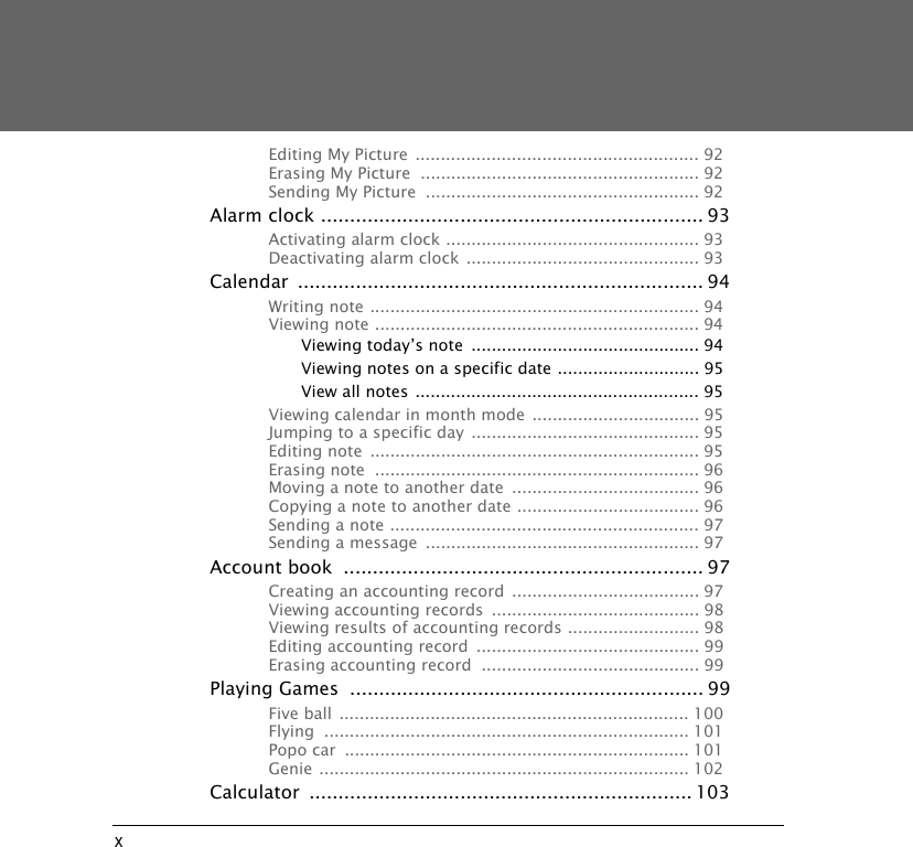 xEditing My Picture  ........................................................ 92Erasing My Picture  ....................................................... 92Sending My Picture  ...................................................... 92Alarm clock .................................................................. 93Activating alarm clock .................................................. 93Deactivating alarm clock  .............................................. 93Calendar ...................................................................... 94Writing note ................................................................. 94Viewing note ................................................................ 94Viewing today&rsquo;s note  ............................................. 94Viewing notes on a specific date ............................ 95View all notes ........................................................ 95Viewing calendar in month mode  ................................. 95Jumping to a specific day ............................................. 95Editing note  ................................................................. 95Erasing note  ................................................................ 96Moving a note to another date  ..................................... 96Copying a note to another date .................................... 96Sending a note ............................................................. 97Sending a message  ...................................................... 97Account book  .............................................................. 97Creating an accounting record ..................................... 97Viewing accounting records  ......................................... 98Viewing results of accounting records .......................... 98Editing accounting record  ............................................ 99Erasing accounting record  ........................................... 99Playing Games  ............................................................. 99Five ball ..................................................................... 100Flying ........................................................................ 101Popo car  .................................................................... 101Genie ......................................................................... 102Calculator .................................................................. 103