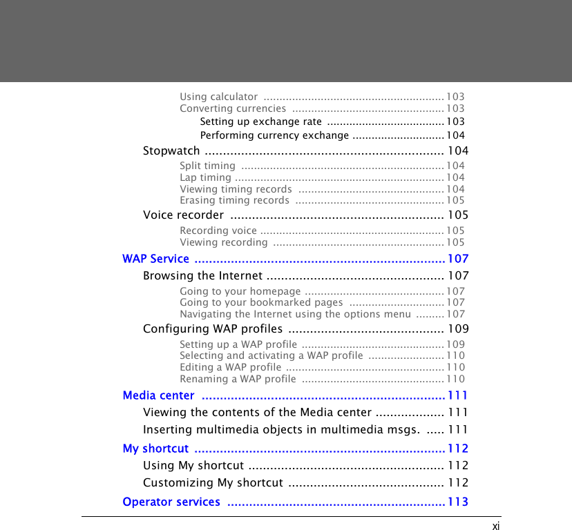 xiUsing calculator  ......................................................... 103Converting currencies  ................................................ 103Setting up exchange rate  ..................................... 103Performing currency exchange ............................. 104Stopwatch .................................................................. 104Split timing  ................................................................104Lap timing .................................................................. 104Viewing timing records  .............................................. 104Erasing timing records  ............................................... 105Voice recorder  ........................................................... 105Recording voice .......................................................... 105Viewing recording  ...................................................... 105WAP Service .....................................................................107Browsing the Internet ................................................. 107Going to your homepage ............................................ 107Going to your bookmarked pages  .............................. 107Navigating the Internet using the options menu  ......... 107Configuring WAP profiles  ........................................... 109Setting up a WAP profile .............................................109Selecting and activating a WAP profile  ........................ 110Editing a WAP profile .................................................. 110Renaming a WAP profile  .............................................110Media center  ...................................................................111Viewing the contents of the Media center ................... 111Inserting multimedia objects in multimedia msgs.  ..... 111My shortcut  .....................................................................112Using My shortcut ...................................................... 112Customizing My shortcut ........................................... 112Operator services  ............................................................113