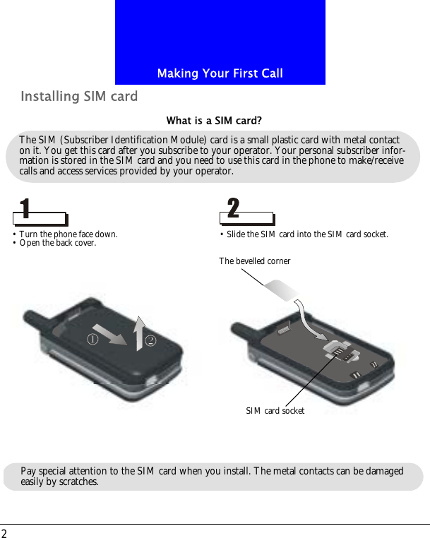 Making Your First Call2Installing SIM cardThe SIM (Subscriber Identification Module) card is a small plastic card with metal contact on it. You get this card after you subscribe to your operator. Your personal subscriber infor-mation is stored in the SIM card and you need to use this card in the phone to make/receive calls and access services provided by your operator.What is a SIM card?&bull; Turn the phone face down.&bull; Open the back cover. &bull; Slide the SIM card into the SIM card socket.The bevelled cornerSIM card socketPay special attention to the SIM card when you install. The metal contacts can be damaged easily by scratches.