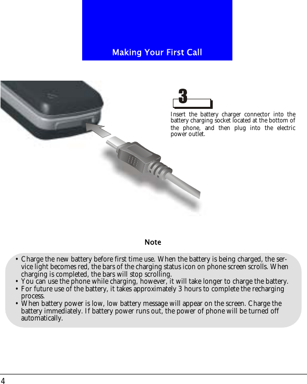 Making Your First Call4&bull; Charge the new battery before first time use. When the battery is being charged, the ser-vice light becomes red, the bars of the charging status icon on phone screen scrolls. When charging is completed, the bars will stop scrolling. &bull; You can use the phone while charging, however, it will take longer to charge the battery.&bull; For future use of the battery, it takes approximately 3 hours to complete the recharging process.&bull; When battery power is low, low battery message will appear on the screen. Charge the battery immediately. If battery power runs out, the power of phone will be turned off automatically.NoteInsert the battery charger connector into thebattery charging socket located at the bottom ofthe phone, and then plug into the electricpower outlet.