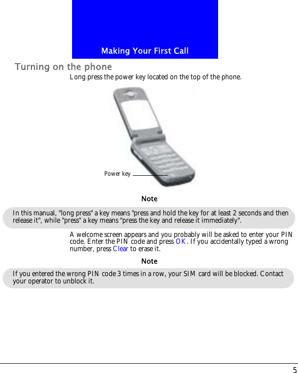 5Making Your First CallTurning on the phoneLong press the power key located on the top of the phone.A welcome screen appears and you probably will be asked to enter your PIN code. Enter the PIN code and press OK. If you accidentally typed a wrong number, press Clear to erase it.Power keyIn this manual, "long press" a key means "press and hold the key for at least 2 seconds and then release it", while "press" a key means "press the key and release it immediately". NoteIf you entered the wrong PIN code 3 times in a row, your SIM card will be blocked. Contact your operator to unblock it.Note