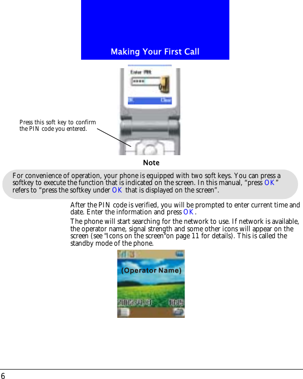 Making Your First Call6After the PIN code is verified, you will be prompted to enter current time and date. Enter the information and press OK.The phone will start searching for the network to use. If network is available, the operator name, signal strength and some other icons will appear on the screen (see "Icons on the screen"on page 11 for details). This is called the standby mode of the phone.Press this soft key to confirmthe PIN code you entered.For convenience of operation, your phone is equipped with two soft keys. You can press a softkey to execute the function that is indicated on the screen. In this manual, &ldquo;press OK&rdquo; refers to &ldquo;press the softkey under OK that is displayed on the screen&rdquo;.Note