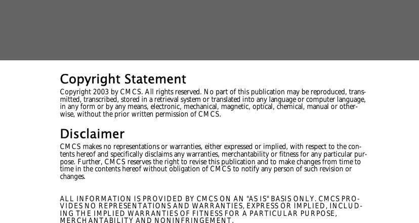 Copyright StatementCopyright 2003 by CMCS. All rights reserved. No part of this publication may be reproduced, trans-mitted, transcribed, stored in a retrieval system or translated into any language or computer language, in any form or by any means, electronic, mechanical, magnetic, optical, chemical, manual or other-wise, without the prior written permission of CMCS.DisclaimerCMCS makes no representations or warranties, either expressed or implied, with respect to the con-tents hereof and specifically disclaims any warranties, merchantability or fitness for any particular pur-pose. Further, CMCS reserves the right to revise this publication and to make changes from time to time in the contents hereof without obligation of CMCS to notify any person of such revision or changes.ALL INFORMATION IS PROVIDED BY CMCS ON AN "AS IS" BASIS ONLY. CMCS PRO-VIDES NO REPRESENTATIONS AND WARRANTIES, EXPRESS OR IMPLIED, INCLUD-ING THE IMPLIED WARRANTIES OF FITNESS FOR A PARTICULAR PURPOSE, MERCHANTABILITY AND NONINFRINGEMENT.