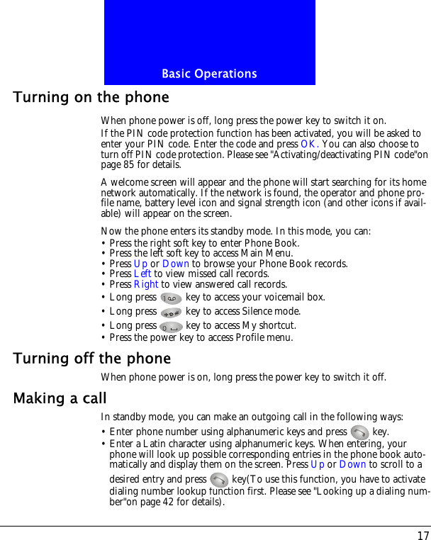 17Basic OperationsTurning on the phoneWhen phone power is off, long press the power key to switch it on.If the PIN code protection function has been activated, you will be asked to enter your PIN code. Enter the code and press OK. You can also choose to turn off PIN code protection. Please see "Activating/deactivating PIN code"on page 85 for details.A welcome screen will appear and the phone will start searching for its home network automatically. If the network is found, the operator and phone pro-file name, battery level icon and signal strength icon (and other icons if avail-able) will appear on the screen.Now the phone enters its standby mode. In this mode, you can:&bull; Press the right soft key to enter Phone Book.&bull; Press the left soft key to access Main Menu.&bull; Press Up or Down to browse your Phone Book records.&bull; Press Left to view missed call records.&bull; Press Right to view answered call records.&bull; Long press   key to access your voicemail box.&bull; Long press   key to access Silence mode.&bull; Long press   key to access My shortcut.&bull; Press the power key to access Profile menu.Turning off the phoneWhen phone power is on, long press the power key to switch it off.Making a callIn standby mode, you can make an outgoing call in the following ways:&bull; Enter phone number using alphanumeric keys and press   key.&bull; Enter a Latin character using alphanumeric keys. When entering, your phone will look up possible corresponding entries in the phone book auto-matically and display them on the screen. Press Up or Down to scroll to a desired entry and press   key(To use this function, you have to activate dialing number lookup function first. Please see "Looking up a dialing num-ber"on page 42 for details).