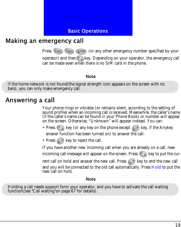 19Basic OperationsMaking an emergency callPress   (or any other emergency number specified by your operator) and then key. Depending on your operator, the emergency call can be made even when there is no SIM card in the phone.Answering a callYour phone rings or vibrates (or remains silent, according to the setting of sound profile) when an incoming call is received. Meanwhile, the caller&rsquo;s name (if the caller&rsquo;s name can be found in your Phone Book) or number will appear on the screen. Otherwise, &ldquo;Unknown&rdquo; will appear instead. You can:&bull; Press   key (or any key on the phone except   key, if the Anykey answer function has been turned on) to answer the call.&bull; Press   key to reject the call.If you have another new incoming call when you are already on a call, new incoming call message will appear on the screen. Press   key to put the cur-rent call on hold and answer the new call. Press   key to end the new call and you will be connected to the old call automatically. Press Hold to put the new call on hold.If the home network is not found(the signal strength icon appears on the screen with no bars), you can only make emergency call.NoteHolding a call needs support form your operator, and you have to activate the call waiting function(See "Call waiting"on page 67 for details).Note