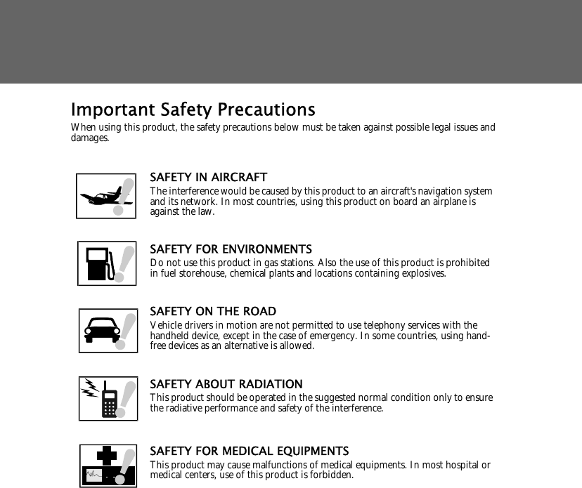 Important Safety PrecautionsWhen using this product, the safety precautions below must be taken against possible legal issues and damages.SAFETY IN AIRCRAFTThe interference would be caused by this product to an aircraft's navigation system and its network. In most countries, using this product on board an airplane is against the law.SAFETY FOR ENVIRONMENTSDo not use this product in gas stations. Also the use of this product is prohibited in fuel storehouse, chemical plants and locations containing explosives.SAFETY ON THE ROADVehicle drivers in motion are not permitted to use telephony services with the handheld device, except in the case of emergency. In some countries, using hand-free devices as an alternative is allowed.SAFETY ABOUT RADIATIONThis product should be operated in the suggested normal condition only to ensure the radiative performance and safety of the interference.SAFETY FOR MEDICAL EQUIPMENTSThis product may cause malfunctions of medical equipments. In most hospital or medical centers, use of this product is forbidden.