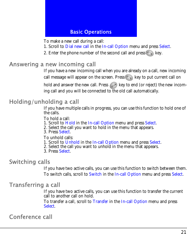 21Basic OperationsTo make a new call during a call:1. Scroll to Dial new call in the In-call Option menu and press Select.2. Enter the phone number of the second call and press  key.Answering a new incoming callIf you have a new incoming call when you are already on a call, new incoming call message will appear on the screen. Press  key to put current call on hold and answer the new call. Press   key to end (or reject) the new incom-ing call and you will be connected to the old call automatically.Holding/unholding a callIf you have multiple calls in progress, you can use this function to hold one of the calls.To hold a call:1. Scroll to Hold in the In-call Option menu and press Select.2. Select the call you want to hold in the menu that appears.3. Press Select.To unhold calls:1. Scroll to Unhold in the In-call Option menu and press Select.2. Select the call you want to unhold in the menu that appears.3. Press Select.Switching callsIf you have two active calls, you can use this function to switch between them.To switch calls, scroll to Switch in the In-call Option menu and press Select.Transferring a callIf you have two active calls, you can use this function to transfer the current call to another call on hold.To transfer a call, scroll to Transfer in the In-call Option menu and press Select.Conference call