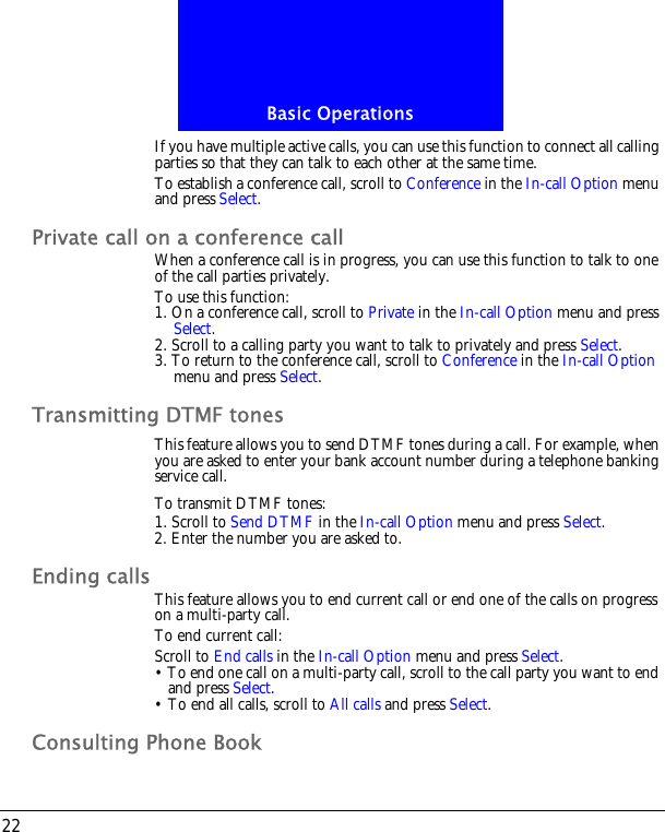 Basic Operations22If you have multiple active calls, you can use this function to connect all calling parties so that they can talk to each other at the same time.To establish a conference call, scroll to Conference in the In-call Option menu and press Select.Private call on a conference callWhen a conference call is in progress, you can use this function to talk to one of the call parties privately.To use this function:1. On a conference call, scroll to Private in the In-call Option menu and press Select.2. Scroll to a calling party you want to talk to privately and press Select.3. To return to the conference call, scroll to Conference in the In-call Option menu and press Select.Transmitting DTMF tonesThis feature allows you to send DTMF tones during a call. For example, when you are asked to enter your bank account number during a telephone banking service call.To transmit DTMF tones:1. Scroll to Send DTMF in the In-call Option menu and press Select.2. Enter the number you are asked to.Ending calls This feature allows you to end current call or end one of the calls on progress on a multi-party call.To end current call:Scroll to End calls in the In-call Option menu and press Select.&bull; To end one call on a multi-party call, scroll to the call party you want to end and press Select.&bull; To end all calls, scroll to All calls and press Select.Consulting Phone Book