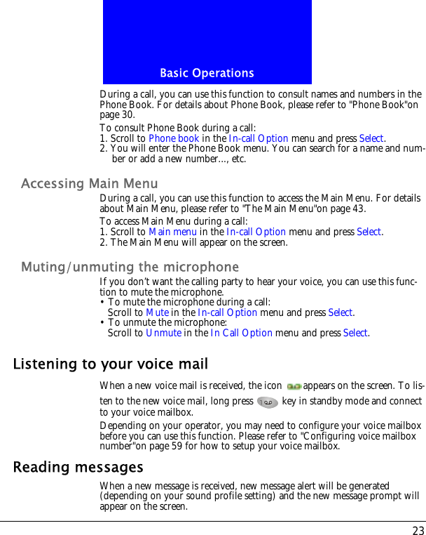 23Basic OperationsDuring a call, you can use this function to consult names and numbers in the Phone Book. For details about Phone Book, please refer to "Phone Book"on page 30.To consult Phone Book during a call:1. Scroll to Phone book in the In-call Option menu and press Select.2. You will enter the Phone Book menu. You can search for a name and num-ber or add a new number..., etc.Accessing Main MenuDuring a call, you can use this function to access the Main Menu. For details about Main Menu, please refer to "The Main Menu"on page 43.To access Main Menu during a call:1. Scroll to Main menu in the In-call Option menu and press Select.2. The Main Menu will appear on the screen.Muting/unmuting the microphoneIf you don&rsquo;t want the calling party to hear your voice, you can use this func-tion to mute the microphone.&bull; To mute the microphone during a call:Scroll to Mute in the In-call Option menu and press Select.&bull; To unmute the microphone:Scroll to Unmute in the In Call Option menu and press Select.Listening to your voice mailWhen a new voice mail is received, the icon  appears on the screen. To lis-ten to the new voice mail, long press   key in standby mode and connect to your voice mailbox.Depending on your operator, you may need to configure your voice mailbox before you can use this function. Please refer to "Configuring voice mailbox number"on page 59 for how to setup your voice mailbox.Reading messagesWhen a new message is received, new message alert will be generated (depending on your sound profile setting) and the new message prompt will appear on the screen.