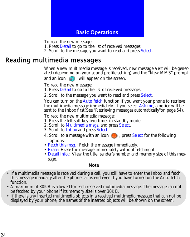 Basic Operations24To read the new message:1. Press Detail to go to the list of received messages.2. Scroll to the message you want to read and press Select.Reading multimedia messagesWhen a new multimedia message is received, new message alert will be gener-ated (depending on your sound profile setting) and the &ldquo;New MMS&rdquo; prompt and an icon   will appear on the screen.To read the new message:1. Press Detail to go to the list of received messages.2. Scroll to the message you want to read and press Select.You can turn on the Auto fetch function if you want your phone to retrieve the multimedia message immediately. If you select Ask me, a notice will be sent to the Inbox first(See "Retrieving messages automatically"on page 54).To read the new multimedia message:1. Press the left soft key two times in standby mode.2. Scroll to Multimedia msgs. and press Select.3. Scroll to Inbox and press Select.4. Scroll to a message with an icon , press Select for the following options:&bull; Fetch this msg.: Fetch the message immediately.&bull; Erase: Erase the message immediately without fetching it.&bull; Detail info.: View the title, sender&rsquo;s number and memory size of this mes-sage.&bull; If a multimedia message is received during a call, you still have to enter the Inbox and fetch this message manually after the phone call is end even if you have turned on the Auto fetch function.&bull; A maximum of 30KB is allowed for each received multimedia message. The message can not be fetched by your phone if its memory size is over 30KB.&bull; If there is any inserted multimedia objects in a received multimedia message that can not be displayed by your phone, the names of the inserted objects will be shown on the screen.Note