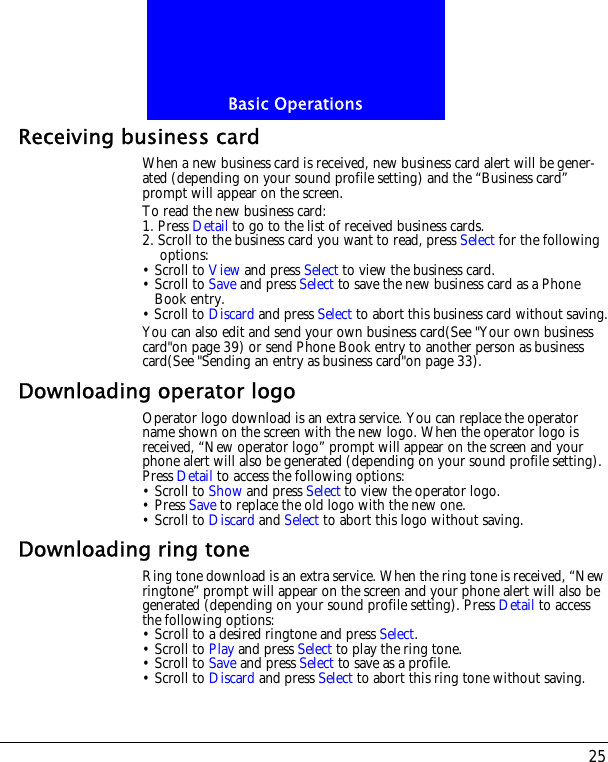 25Basic OperationsReceiving business cardWhen a new business card is received, new business card alert will be gener-ated (depending on your sound profile setting) and the &ldquo;Business card&rdquo; prompt will appear on the screen.To read the new business card:1. Press Detail to go to the list of received business cards.2. Scroll to the business card you want to read, press Select for the following options:&bull; Scroll to View and press Select to view the business card.&bull; Scroll to Save and press Select to save the new business card as a Phone Book entry.&bull; Scroll to Discard and press Select to abort this business card without saving.You can also edit and send your own business card(See "Your own business card"on page 39) or send Phone Book entry to another person as business card(See "Sending an entry as business card"on page 33).Downloading operator logoOperator logo download is an extra service. You can replace the operator name shown on the screen with the new logo. When the operator logo is received, &ldquo;New operator logo&rdquo; prompt will appear on the screen and your phone alert will also be generated (depending on your sound profile setting). Press Detail to access the following options:&bull; Scroll to Show and press Select to view the operator logo.&bull; Press Save to replace the old logo with the new one.&bull; Scroll to Discard and Select to abort this logo without saving. Downloading ring toneRing tone download is an extra service. When the ring tone is received, &ldquo;New ringtone&rdquo; prompt will appear on the screen and your phone alert will also be generated (depending on your sound profile setting). Press Detail to access the following options:&bull; Scroll to a desired ringtone and press Select.&bull; Scroll to Play and press Select to play the ring tone.&bull; Scroll to Save and press Select to save as a profile.&bull; Scroll to Discard and press Select to abort this ring tone without saving. 