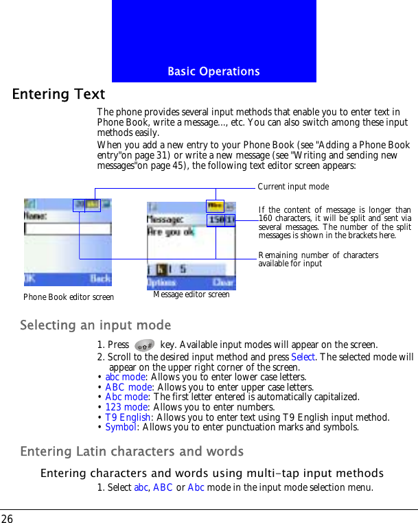 Basic Operations26Entering TextThe phone provides several input methods that enable you to enter text in Phone Book, write a message..., etc. You can also switch among these input methods easily.When you add a new entry to your Phone Book (see "Adding a Phone Book entry"on page 31) or write a new message (see "Writing and sending new messages"on page 45), the following text editor screen appears:Selecting an input mode1. Press   key. Available input modes will appear on the screen.2. Scroll to the desired input method and press Select. The selected mode will appear on the upper right corner of the screen.&bull; abc mode: Allows you to enter lower case letters.&bull; ABC mode: Allows you to enter upper case letters.&bull; Abc mode: The first letter entered is automatically capitalized.&bull; 123 mode: Allows you to enter numbers.&bull; T9 English: Allows you to enter text using T9 English input method.&bull; Symbol: Allows you to enter punctuation marks and symbols.Entering Latin characters and wordsEntering characters and words using multi-tap input methods1. Select abc, ABC or Abc mode in the input mode selection menu.Phone Book editor screen Message editor screenRemaining number of charactersavailable for inputCurrent input modeIf the content of message is longer than160 characters, it will be split and sent viaseveral messages. The number of the splitmessages is shown in the brackets here.