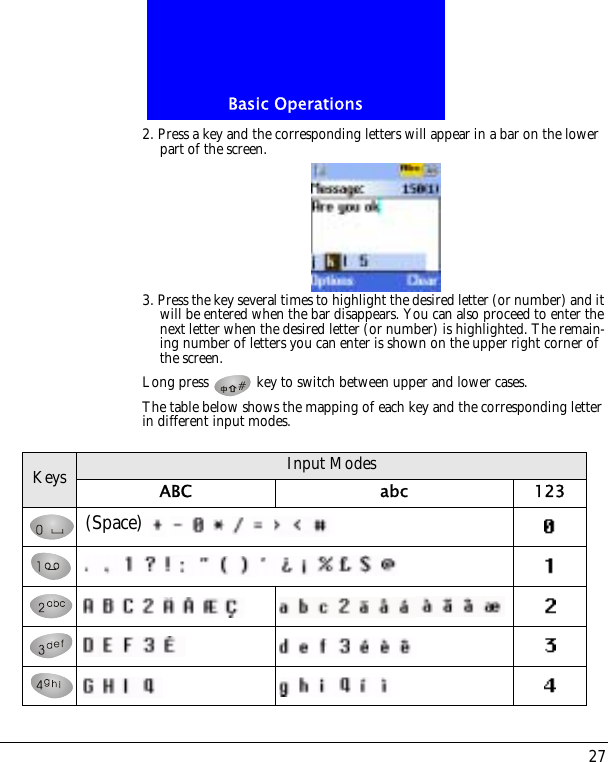 27Basic Operations2. Press a key and the corresponding letters will appear in a bar on the lower part of the screen.3. Press the key several times to highlight the desired letter (or number) and it will be entered when the bar disappears. You can also proceed to enter the next letter when the desired letter (or number) is highlighted. The remain-ing number of letters you can enter is shown on the upper right corner of the screen.Long press   key to switch between upper and lower cases.The table below shows the mapping of each key and the corresponding letter in different input modes.Keys Input ModesABC abc 123(Space)