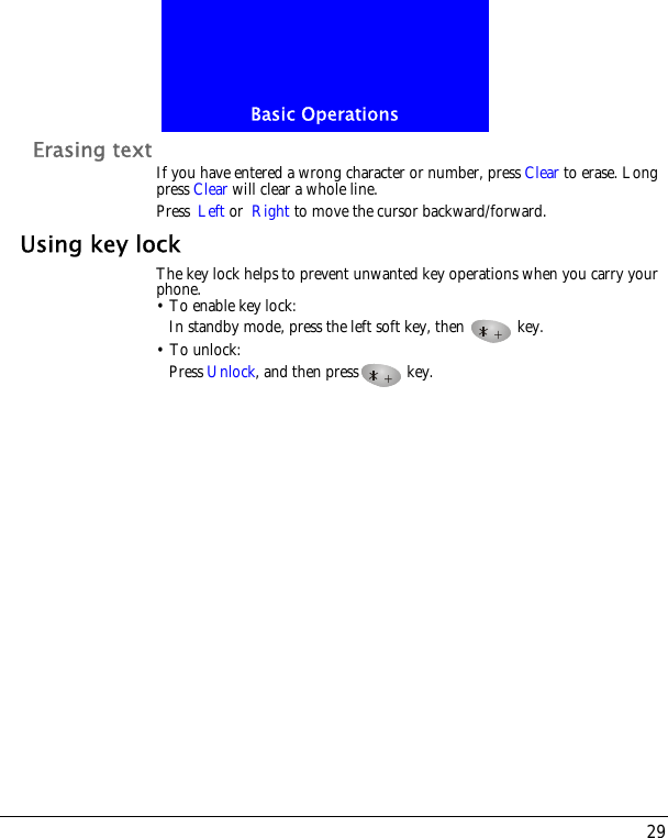 29Basic OperationsErasing text If you have entered a wrong character or number, press Clear to erase. Long press Clear will clear a whole line.Press Left or Right to move the cursor backward/forward.Using key lockThe key lock helps to prevent unwanted key operations when you carry your phone. &bull; To enable key lock:In standby mode, press the left soft key, then   key.&bull; To unlock:Press Unlock, and then press  key.