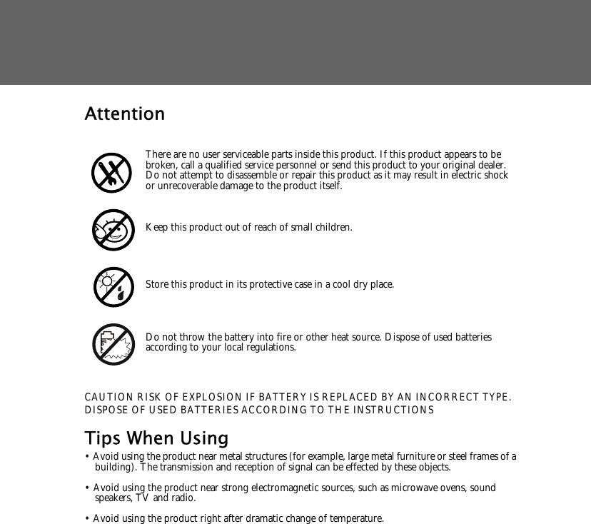 AttentionCAUTION RISK OF EXPLOSION IF BATTERY IS REPLACED BY AN INCORRECT TYPE.DISPOSE OF USED BATTERIES ACCORDING TO THE INSTRUCTIONSTips When Using&bull; Avoid using the product near metal structures (for example, large metal furniture or steel frames of a building). The transmission and reception of signal can be effected by these objects.&bull; Avoid using the product near strong electromagnetic sources, such as microwave ovens, sound speakers, TV and radio.&bull; Avoid using the product right after dramatic change of temperature.There are no user serviceable parts inside this product. If this product appears to be broken, call a qualified service personnel or send this product to your original dealer. Do not attempt to disassemble or repair this product as it may result in electric shock or unrecoverable damage to the product itself.Keep this product out of reach of small children.Store this product in its protective case in a cool dry place.Do not throw the battery into fire or other heat source. Dispose of used batteries according to your local regulations.