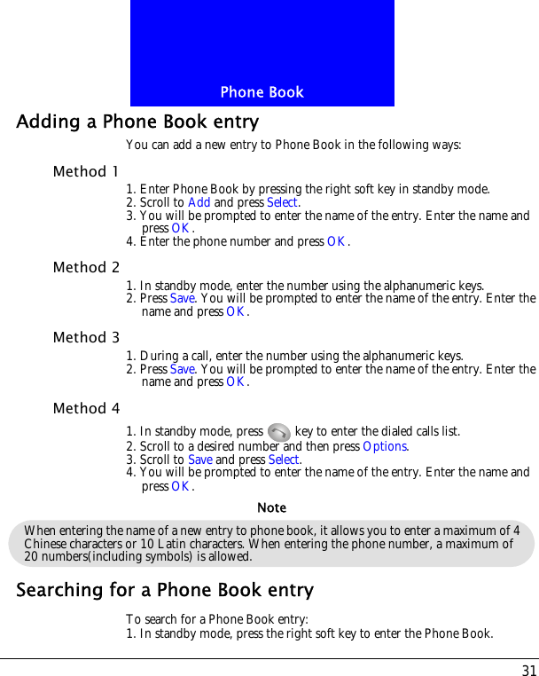 31Phone BookAdding a Phone Book entryYou can add a new entry to Phone Book in the following ways:Method 1 1. Enter Phone Book by pressing the right soft key in standby mode.2. Scroll to Add and press Select.3. You will be prompted to enter the name of the entry. Enter the name and press OK.4. Enter the phone number and press OK.Method 2 1. In standby mode, enter the number using the alphanumeric keys.2. Press Save. You will be prompted to enter the name of the entry. Enter the name and press OK.Method 3 1. During a call, enter the number using the alphanumeric keys.2. Press Save. You will be prompted to enter the name of the entry. Enter the name and press OK.Method 41. In standby mode, press   key to enter the dialed calls list.2. Scroll to a desired number and then press Options.3. Scroll to Save and press Select.4. You will be prompted to enter the name of the entry. Enter the name and press OK.Searching for a Phone Book entryTo search for a Phone Book entry:1. In standby mode, press the right soft key to enter the Phone Book.When entering the name of a new entry to phone book, it allows you to enter a maximum of 4 Chinese characters or 10 Latin characters. When entering the phone number, a maximum of 20 numbers(including symbols) is allowed.Note