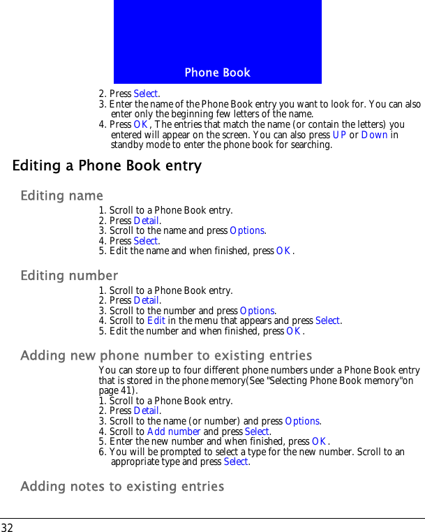 Phone Book322. Press Select.3. Enter the name of the Phone Book entry you want to look for. You can also enter only the beginning few letters of the name.4. Press OK, The entries that match the name (or contain the letters) you entered will appear on the screen. You can also press UP or Down in standby mode to enter the phone book for searching.Editing a Phone Book entryEditing name1. Scroll to a Phone Book entry.2. Press Detail.3. Scroll to the name and press Options.4. Press Select.5. Edit the name and when finished, press OK.Editing number1. Scroll to a Phone Book entry.2. Press Detail.3. Scroll to the number and press Options.4. Scroll to Edit in the menu that appears and press Select.5. Edit the number and when finished, press OK.Adding new phone number to existing entriesYou can store up to four different phone numbers under a Phone Book entry that is stored in the phone memory(See "Selecting Phone Book memory"on page 41).1. Scroll to a Phone Book entry.2. Press Detail.3. Scroll to the name (or number) and press Options.4. Scroll to Add number and press Select.5. Enter the new number and when finished, press OK.6. You will be prompted to select a type for the new number. Scroll to an appropriate type and press Select.Adding notes to existing entries