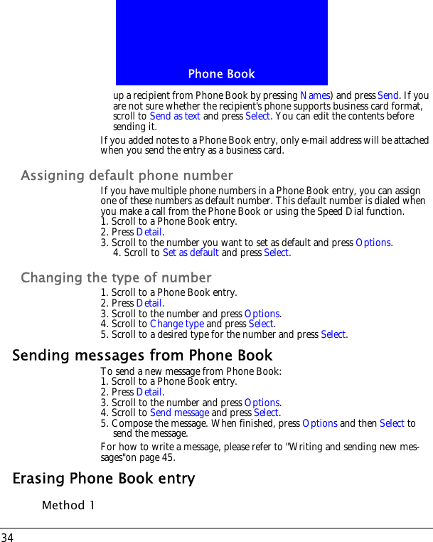 Phone Book34up a recipient from Phone Book by pressing Names) and press Send. If you are not sure whether the recipient's phone supports business card format, scroll to Send as text and press Select. You can edit the contents before sending it.If you added notes to a Phone Book entry, only e-mail address will be attached when you send the entry as a business card.Assigning default phone numberIf you have multiple phone numbers in a Phone Book entry, you can assign one of these numbers as default number. This default number is dialed when you make a call from the Phone Book or using the Speed Dial function.1. Scroll to a Phone Book entry.2. Press Detail.3. Scroll to the number you want to set as default and press Options.4. Scroll to Set as default and press Select.Changing the type of number1. Scroll to a Phone Book entry.2. Press Detail.3. Scroll to the number and press Options.4. Scroll to Change type and press Select.5. Scroll to a desired type for the number and press Select.Sending messages from Phone BookTo send a new message from Phone Book:1. Scroll to a Phone Book entry.2. Press Detail.3. Scroll to the number and press Options.4. Scroll to Send message and press Select.5. Compose the message. When finished, press Options and then Select to send the message.For how to write a message, please refer to "Writing and sending new mes-sages"on page 45.Erasing Phone Book entryMethod 1