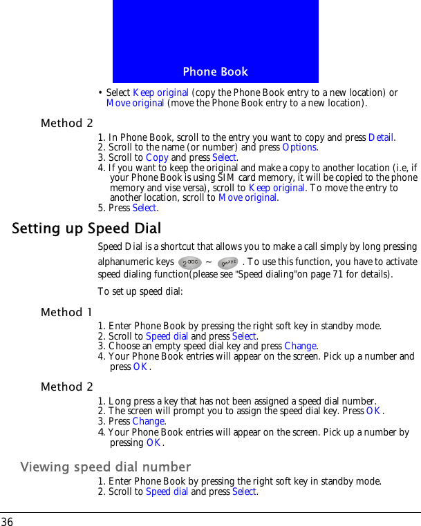 Phone Book36&bull; Select Keep original (copy the Phone Book entry to a new location) or Move original (move the Phone Book entry to a new location).Method 2 1. In Phone Book, scroll to the entry you want to copy and press Detail.2. Scroll to the name (or number) and press Options.3. Scroll to Copy and press Select.4. If you want to keep the original and make a copy to another location (i.e, if your Phone Book is using SIM card memory, it will be copied to the phone memory and vise versa), scroll to Keep original. To move the entry to another location, scroll to Move original.5. Press Select.Setting up Speed DialSpeed Dial is a shortcut that allows you to make a call simply by long pressing alphanumeric keys  ~ . To use this function, you have to activate speed dialing function(please see "Speed dialing"on page 71 for details).To set up speed dial:Method 1 1. Enter Phone Book by pressing the right soft key in standby mode.2. Scroll to Speed dial and press Select.3. Choose an empty speed dial key and press Change.4. Your Phone Book entries will appear on the screen. Pick up a number and press OK.Method 2 1. Long press a key that has not been assigned a speed dial number.2. The screen will prompt you to assign the speed dial key. Press OK.3. Press Change.4. Your Phone Book entries will appear on the screen. Pick up a number by pressing OK.Viewing speed dial number1. Enter Phone Book by pressing the right soft key in standby mode.2. Scroll to Speed dial and press Select.