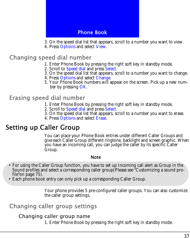 37Phone Book3. On the speed dial list that appears, scroll to a number you want to view.4. Press Options and select View.Changing speed dial number1. Enter Phone Book by pressing the right soft key in standby mode.2. Scroll to Speed dial and press Select.3. On the speed dial list that appears, scroll to a number you want to change.4. Press Options and select Change.5. Your Phone Book numbers will appear on the screen. Pick up a new num-ber by pressing OK. Erasing speed dial number1. Enter Phone Book by pressing the right soft key in standby mode.2. Scroll to Speed dial and press Select.3. On the speed dial list that appears, scroll to a number you want to erase.4. Press Options and select Erase.Setting up Caller GroupYou can place your Phone Book entries under different Caller Groups and give each Caller Group different ringtone, backlight and screen graphic. When you have an incoming call, you can judge the caller by its specific Caller Group.Your phone provides 5 pre-configured caller groups. You can also customize the caller group settings.Changing caller group settingsChanging caller group name1. Enter Phone Book by pressing the right soft key in standby mode.&bull; For using the Caller Group function, you have to set up Incoming call alert as Group in the Sound profiles and select a corresponding caller group(Please see "Customizing a sound pro-file"on page 75).&bull; Each phone book entry can only pick up a corresponding Caller Group.Note