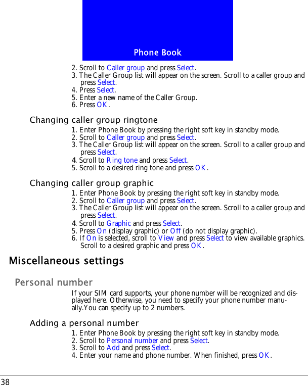Phone Book382. Scroll to Caller group and press Select.3. The Caller Group list will appear on the screen. Scroll to a caller group and press Select.4. Press Select. 5. Enter a new name of the Caller Group. 6. Press OK.Changing caller group ringtone1. Enter Phone Book by pressing the right soft key in standby mode.2. Scroll to Caller group and press Select.3. The Caller Group list will appear on the screen. Scroll to a caller group and press Select.4. Scroll to Ring tone and press Select. 5. Scroll to a desired ring tone and press OK.Changing caller group graphic1. Enter Phone Book by pressing the right soft key in standby mode.2. Scroll to Caller group and press Select.3. The Caller Group list will appear on the screen. Scroll to a caller group and press Select.4. Scroll to Graphic and press Select. 5. Press On (display graphic) or Off (do not display graphic).6. If On is selected, scroll to View and press Select to view available graphics. Scroll to a desired graphic and press OK.Miscellaneous settingsPersonal numberIf your SIM card supports, your phone number will be recognized and dis-played here. Otherwise, you need to specify your phone number manu-ally.You can specify up to 2 numbers.Adding a personal number1. Enter Phone Book by pressing the right soft key in standby mode.2. Scroll to Personal number and press Select.3. Scroll to Add and press Select. 4. Enter your name and phone number. When finished, press OK.
