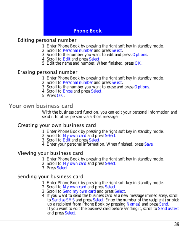 39Phone BookEditing personal number1. Enter Phone Book by pressing the right soft key in standby mode.2. Scroll to Personal number and press Select.3. Scroll to the number you want to edit and press Options.4. Scroll to Edit and press Select. 5. Edit the name and number. When finished, press OK.Erasing personal number1. Enter Phone Book by pressing the right soft key in standby mode.2. Scroll to Personal number and press Select.3. Scroll to the number you want to erase and press Options.4. Scroll to Erase and press Select.5. Press OK.Your own business cardWith the business card function, you can edit your personal information and send it to other person via a short message.Creating your own business card1. Enter Phone Book by pressing the right soft key in standby mode.2. Scroll to My own card and press Select.3. Scroll to Edit and press Select.4. Enter your personal information. When finished, press Save.Viewing your business card1. Enter Phone Book by pressing the right soft key in standby mode.2. Scroll to My own card and press Select.3. Press Select.Sending your business card1. Enter Phone Book by pressing the right soft key in standby mode.2. Scroll to My own card and press Select.3. Scroll to Send my own card and press Select.4. If you want to send the business card as a new message immediately, scroll to Send as SMS and press Select. Enter the number of the recipient (or pick up a recipient from Phone Book by pressing Names) and press Send.If you want to edit the business card before sending it, scroll to Send as text and press Select.