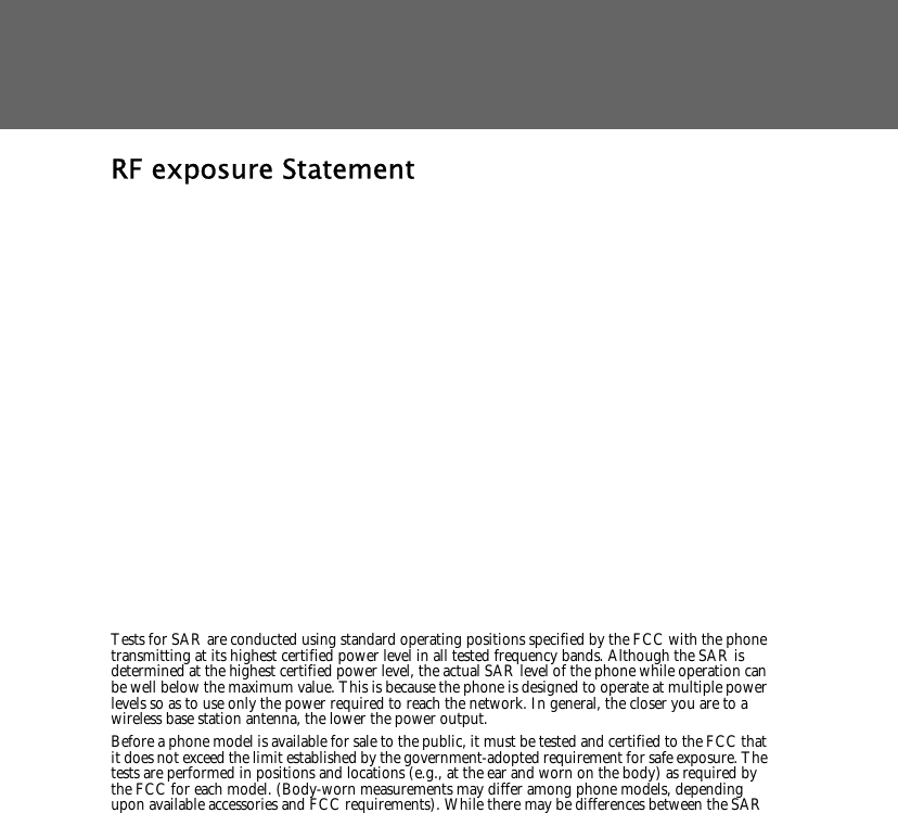 RF exposure Statement   Tests for SAR are conducted using standard operating positions specified by the FCC with the phone transmitting at its highest certified power level in all tested frequency bands. Although the SAR is determined at the highest certified power level, the actual SAR level of the phone while operation can be well below the maximum value. This is because the phone is designed to operate at multiple power levels so as to use only the power required to reach the network. In general, the closer you are to a wireless base station antenna, the lower the power output. Before a phone model is available for sale to the public, it must be tested and certified to the FCC that it does not exceed the limit established by the government-adopted requirement for safe exposure. The tests are performed in positions and locations (e.g., at the ear and worn on the body) as required by the FCC for each model. (Body-worn measurements may differ among phone models, depending upon available accessories and FCC requirements). While there may be differences between the SAR 