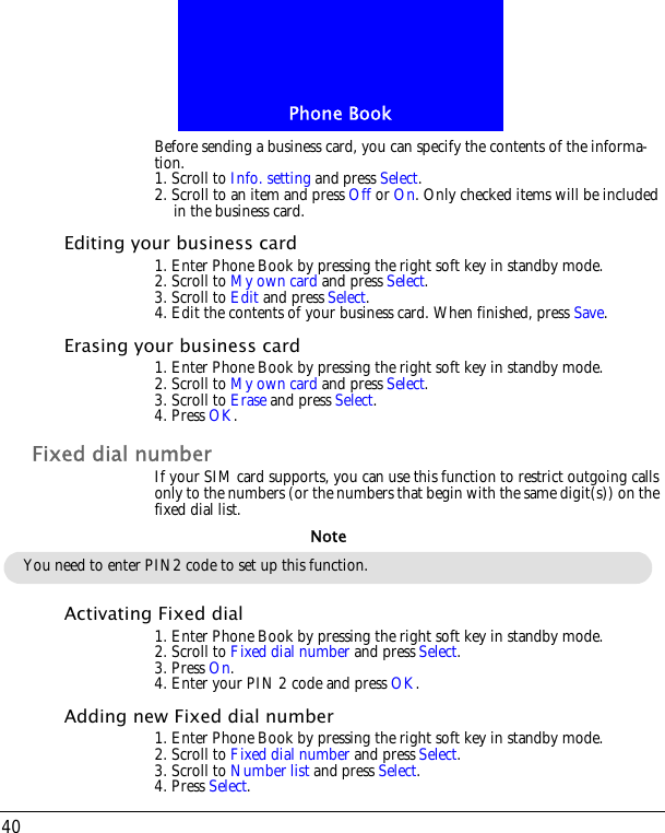 Phone Book40Before sending a business card, you can specify the contents of the informa-tion. 1. Scroll to Info. setting and press Select. 2. Scroll to an item and press Off or On. Only checked items will be included in the business card.Editing your business card1. Enter Phone Book by pressing the right soft key in standby mode.2. Scroll to My own card and press Select.3. Scroll to Edit and press Select. 4. Edit the contents of your business card. When finished, press Save.Erasing your business card1. Enter Phone Book by pressing the right soft key in standby mode.2. Scroll to My own card and press Select.3. Scroll to Erase and press Select.4. Press OK.Fixed dial numberIf your SIM card supports, you can use this function to restrict outgoing calls only to the numbers (or the numbers that begin with the same digit(s)) on the fixed dial list.Activating Fixed dial1. Enter Phone Book by pressing the right soft key in standby mode.2. Scroll to Fixed dial number and press Select.3. Press On. 4. Enter your PIN 2 code and press OK.Adding new Fixed dial number1. Enter Phone Book by pressing the right soft key in standby mode.2. Scroll to Fixed dial number and press Select.3. Scroll to Number list and press Select. 4. Press Select.You need to enter PIN2 code to set up this function.Note