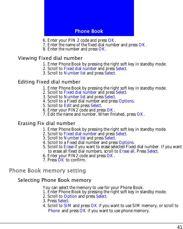 41Phone Book6. Enter your PIN 2 code and press OK.7. Enter the name of the fixed dial number and press OK.8. Enter the number and press OK.Viewing Fixed dial number1. Enter Phone Book by pressing the right soft key in standby mode.2. Scroll to Fixed dial number and press Select.3. Scroll to Number list and press Select. Editing Fixed dial number1. Enter Phone Book by pressing the right soft key in standby mode.2. Scroll to Fixed dial number and press Select.3. Scroll to Number list and press Select. 4. Scroll to a Fixed dial number and press Options.5. Scroll to Edit and press Select.6. Enter your PIN2 code and press OK.7. Edit the name and number. When finished, press OK.Erasing Fix dial number1. Enter Phone Book by pressing the right soft key in standby mode.2. Scroll to Fixed dial number and press Select.3. Scroll to Number list and press Select. 4. Scroll to a Fixed dial number and press Options.5. Scroll to Erase if you want to erase selected Fixed dial number. If you want to erase all fixed dial numbers, scroll to Erase all. Press Select.6. Enter your PIN2 code and press OK.7. Press OK to confirm.Phone Book memory settingSelecting Phone Book memoryYou can select the memory to use for your Phone Book.1. Enter Phone Book by pressing the right soft key in standby mode.2. Scroll to Option and press Select.3. Press Select. 4. Scroll to SIM and press OK if you want to use SIM memory, or scroll to Phone and press OK if you want to use phone memory.
