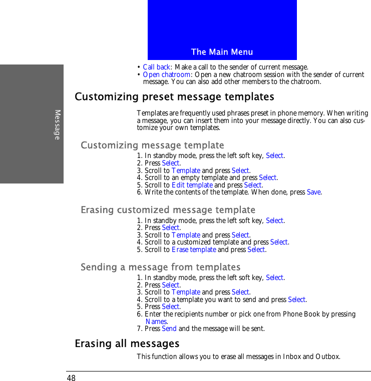The Main MenuMessage48&bull; Call back: Make a call to the sender of current message.&bull; Open chatroom: Open a new chatroom session with the sender of current message. You can also add other members to the chatroom.Customizing preset message templatesTemplates are frequently used phrases preset in phone memory. When writing a message, you can insert them into your message directly. You can also cus-tomize your own templates.Customizing message template1. In standby mode, press the left soft key, Select.2. Press Select.3. Scroll to Template and press Select.4. Scroll to an empty template and press Select.5. Scroll to Edit template and press Select.6. Write the contents of the template. When done, press Save.Erasing customized message template1. In standby mode, press the left soft key, Select.2. Press Select.3. Scroll to Template and press Select.4. Scroll to a customized template and press Select.5. Scroll to Erase template and press Select.Sending a message from templates1. In standby mode, press the left soft key, Select.2. Press Select.3. Scroll to Template and press Select.4. Scroll to a template you want to send and press Select.5. Press Select.6. Enter the recipients number or pick one from Phone Book by pressing Names.7. Press Send and the message will be sent.Erasing all messagesThis function allows you to erase all messages in Inbox and Outbox.