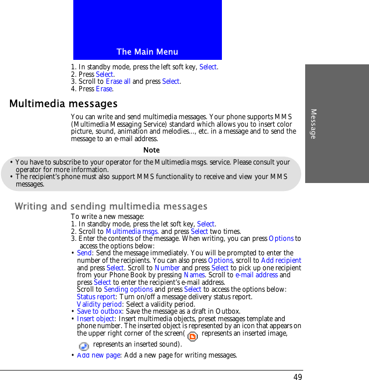 The Main MenuMessage491. In standby mode, press the left soft key, Select.2. Press Select.3. Scroll to Erase all and press Select.4. Press Erase.Multimedia messagesYou can write and send multimedia messages. Your phone supports MMS (Multimedia Messaging Service) standard which allows you to insert color picture, sound, animation and melodies..., etc. in a message and to send the message to an e-mail address.Writing and sending multimedia messagesTo write a new message:1. In standby mode, press the let soft key, Select.2. Scroll to Multimedia msgs. and press Select two times. 3. Enter the contents of the message. When writing, you can press Options to access the options below:&bull; Send: Send the message immediately. You will be prompted to enter the number of the recipients. You can also press Options, scroll to Add recipient and press Select. Scroll to Number and press Select to pick up one recipient from your Phone Book by pressing Names. Scroll to e-mail address and press Select to enter the recipient&rsquo;s e-mail address.Scroll to Sending options and press Select to access the options below:Status report: Turn on/off a message delivery status report.Validity period: Select a validity period.&bull; Save to outbox: Save the message as a draft in Outbox. &bull; Insert object: Insert multimedia objects, preset messages template and phone number. The inserted object is represented by an icon that appears on the upper right corner of the screen(  represents an inserted image,   represents an inserted sound).&bull; Add new page: Add a new page for writing messages.&bull; You have to subscribe to your operator for the Multimedia msgs. service. Please consult your operator for more information.&bull; The recipient&rsquo;s phone must also support MMS functionality to receive and view your MMS messages.Note
