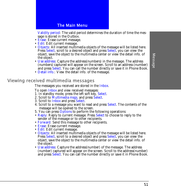 The Main MenuMessage51Validity period: The valid period determines the duration of time the mes-sage is stored in the Outbox.&bull; Erase: Erase current message.&bull; Edit: Edit current message.&bull; Objects: All inserted multimedia objects of the message will be listed here. Press Select, scroll to a desired object and press Select, you can view the object, save the object to the multimedia center or view the detail info. of the object.&bull; Use address: Capture the address(numbers) in the message. The address (numbers) captured will appear on the screen. Scroll to an address (number) and press Select. You can call the number directly or save it in Phone Book.&bull; Detail info.: View the detail info. of the message.Viewing received multimedia messagesThe messages you received are stored in the Inbox.To open Inbox and view received messages:1. In standby mode, press the left soft key, Select.2. Scroll to Multimedia msgs. and press Select. 3. Scroll to Inbox and press Select. 4. Scroll to a message you want to read and press Select. The contents of the message will be opened to the screen. 5. You can press Options to perform the following operations:&bull; Reply: Reply to current message. Press Select to choose to reply to the sender of the message or to other recipients.&bull; Forward: Send this message to other recipients.&bull; Erase: Erase current message.&bull; Edit: Edit current message.&bull; Objects: All inserted multimedia objects of the message will be listed here. Press Select, scroll to a desired object and press Select, you can view the object, save the object to the multimedia center or view the detail info. of the object.&bull; Use address: Capture the address(number) of the message. The address (number) captured will appear on the screen. Scroll to the address(number) and press Select. You can call the number directly or save it in Phone Book.