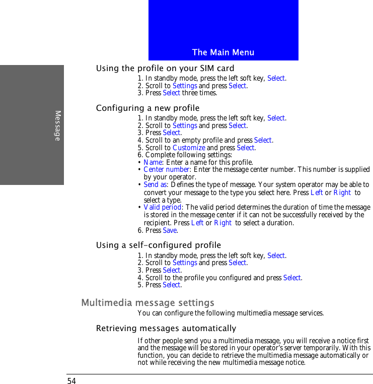 The Main MenuMessage54Using the profile on your SIM card1. In standby mode, press the left soft key, Select.2. Scroll to Settings and press Select.3. Press Select three times.Configuring a new profile1. In standby mode, press the left soft key, Select.2. Scroll to Settings and press Select.3. Press Select.4. Scroll to an empty profile and press Select.5. Scroll to Customize and press Select.6. Complete following settings:&bull; Name: Enter a name for this profile.&bull; Center number: Enter the message center number. This number is supplied by your operator.&bull; Send as: Defines the type of message. Your system operator may be able to convert your message to the type you select here. Press Left or Right to select a type.&bull; Valid period: The valid period determines the duration of time the message is stored in the message center if it can not be successfully received by the recipient. Press Left or Right to select a duration.6. Press Save.Using a self-configured profile1. In standby mode, press the left soft key, Select.2. Scroll to Settings and press Select.3. Press Select.4. Scroll to the profile you configured and press Select.5. Press Select.Multimedia message settingsYou can configure the following multimedia message services.Retrieving messages automaticallyIf other people send you a multimedia message, you will receive a notice first and the message will be stored in your operator&rsquo;s server temporarily. With this function, you can decide to retrieve the multimedia message automatically or not while receiving the new multimedia message notice.