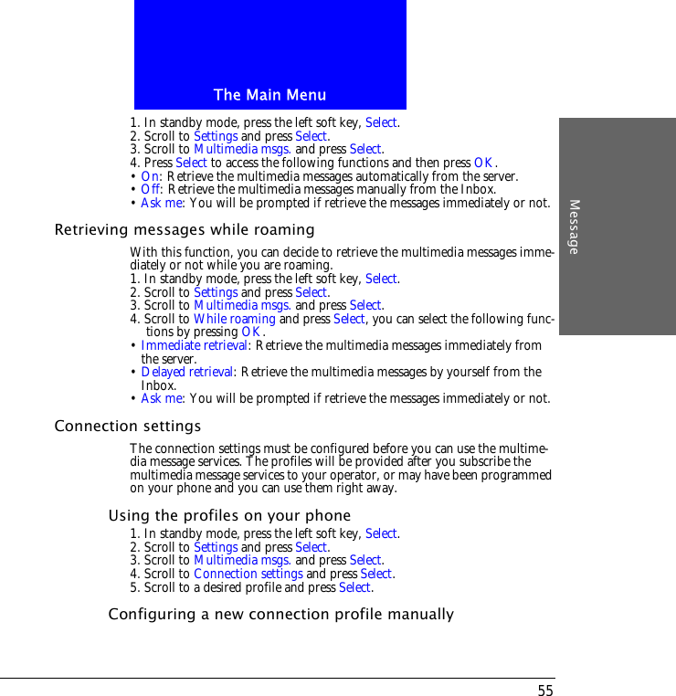 The Main MenuMessage551. In standby mode, press the left soft key, Select.2. Scroll to Settings and press Select.3. Scroll to Multimedia msgs. and press Select.4. Press Select to access the following functions and then press OK.&bull; On: Retrieve the multimedia messages automatically from the server.&bull; Off: Retrieve the multimedia messages manually from the Inbox.&bull; Ask me: You will be prompted if retrieve the messages immediately or not.Retrieving messages while roamingWith this function, you can decide to retrieve the multimedia messages imme-diately or not while you are roaming.1. In standby mode, press the left soft key, Select.2. Scroll to Settings and press Select.3. Scroll to Multimedia msgs. and press Select.4. Scroll to While roaming and press Select, you can select the following func-tions by pressing OK.&bull; Immediate retrieval: Retrieve the multimedia messages immediately from the server.&bull; Delayed retrieval: Retrieve the multimedia messages by yourself from the Inbox.&bull; Ask me: You will be prompted if retrieve the messages immediately or not.Connection settingsThe connection settings must be configured before you can use the multime-dia message services. The profiles will be provided after you subscribe the multimedia message services to your operator, or may have been programmed on your phone and you can use them right away.Using the profiles on your phone1. In standby mode, press the left soft key, Select.2. Scroll to Settings and press Select.3. Scroll to Multimedia msgs. and press Select.4. Scroll to Connection settings and press Select.5. Scroll to a desired profile and press Select.Configuring a new connection profile manually