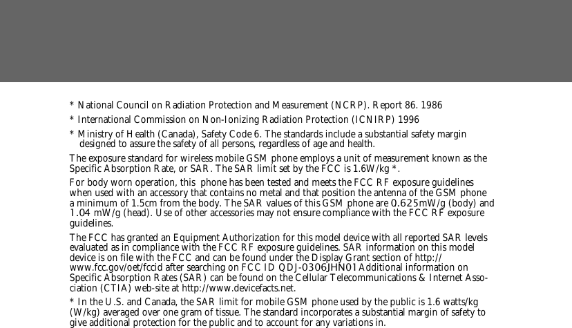 * National Council on Radiation Protection and Measurement (NCRP). Report 86. 1986* International Commission on Non-Ionizing Radiation Protection (ICNIRP) 1996* Ministry of Health (Canada), Safety Code 6. The standards include a substantial safety margin designed to assure the safety of all persons, regardless of age and health.The exposure standard for wireless mobile GSM phone employs a unit of measurement known as the Specific Absorption Rate, or SAR. The SAR limit set by the FCC is 1.6W/kg *.For body worn operation, this  phone has been tested and meets the FCC RF exposure guidelines when used with an accessory that contains no metal and that position the antenna of the GSM phone a minimum of 1.5cm from the body. The SAR values of this GSM phone are 0..625mW/g (body) and 1.0 4 mW/g (head). Use of other accessories may not ensure compliance with the FCC RF exposure guidelines.The FCC has granted an Equipment Authorization for this model device with all reported SAR levels evaluated as in compliance with the FCC RF exposure guidelines. SAR information on this model device is on file with the FCC and can be found under the Display Grant section of http://www.fcc.gov/oet/fccid after searching on FCC ID QDJ-0306JHN01. Additional information on Specific Absorption Rates (SAR) can be found on the Cellular Telecommunications &amp; Internet Asso-ciation (CTIA) web-site at http://www.devicefacts.net.* In the U.S. and Canada, the SAR limit for mobile GSM phone used by the public is 1.6 watts/kg (W/kg) averaged over one gram of tissue. The standard incorporates a substantial margin of safety to give additional protection for the public and to account for any variations in.