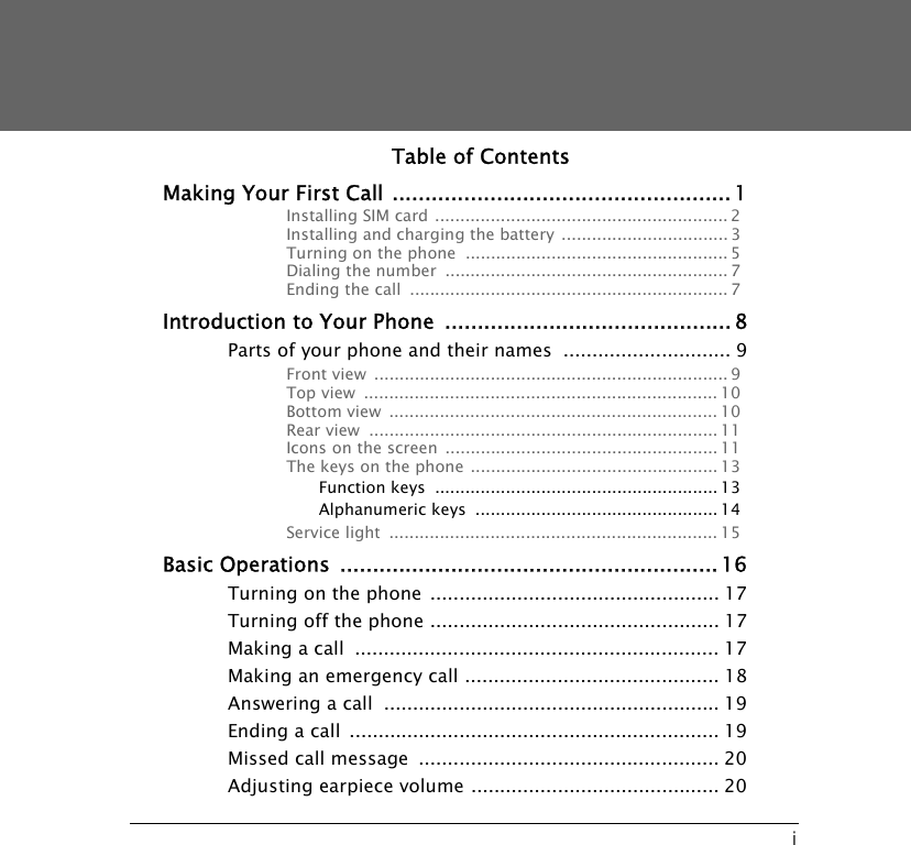 iTable of ContentsMaking Your First Call ....................................................1Installing SIM card .......................................................... 2Installing and charging the battery ................................. 3Turning on the phone  .................................................... 5Dialing the number  ........................................................ 7Ending the call  ............................................................... 7Introduction to Your Phone  ............................................8Parts of your phone and their names  ............................. 9Front view  ...................................................................... 9Top view  ...................................................................... 10Bottom view  ................................................................. 10Rear view  ..................................................................... 11Icons on the screen ...................................................... 11The keys on the phone ................................................. 13Function keys ........................................................ 13Alphanumeric keys  ................................................ 14Service light  ................................................................. 15Basic Operations ..........................................................16Turning on the phone .................................................. 17Turning off the phone .................................................. 17Making a call  ............................................................... 17Making an emergency call ............................................ 18Answering a call  .......................................................... 19Ending a call ................................................................ 19Missed call message  .................................................... 20Adjusting earpiece volume ........................................... 20