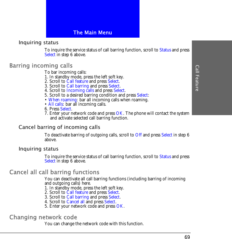 The Main MenuCall Feature69Inquiring statusTo inquire the service status of call barring function, scroll to Status and press Select in step 6 above.Barring incoming callsTo bar incoming calls:1. In standby mode, press the left soft key.2. Scroll to Call feature and press Select.3. Scroll to Call barring and press Select.4. Scroll to Incoming calls and press Select.5. Scroll to a desired barring condition and press Select:&bull; When roaming: bar all incoming calls when roaming.&bull; All calls: bar all incoming calls.6. Press Select.7. Enter your network code and press OK. The phone will contact the system and activate selected call barring function.Cancel barring of incoming callsTo deactivate barring of outgoing calls, scroll to Off and press Select in step 6 above.Inquiring statusTo inquire the service status of call barring function, scroll to Status and press Select in step 6 above.Cancel all call barring functionsYou can deactivate all call barring functions (including barring of incoming and outgoing calls) here.1. In standby mode, press the left soft key.2. Scroll to Call feature and press Select.3. Scroll to Call barring and press Select.4. Scroll to Cancel all and press Select.5. Enter your network code and press OK.Changing network codeYou can change the network code with this function.