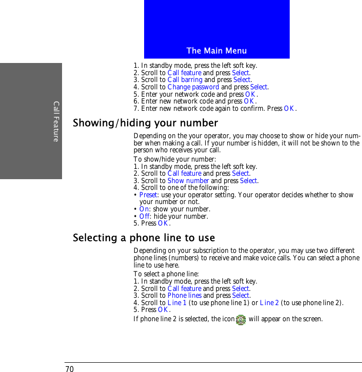 The Main MenuCall Feature701. In standby mode, press the left soft key.2. Scroll to Call feature and press Select.3. Scroll to Call barring and press Select.4. Scroll to Change password and press Select.5. Enter your network code and press OK.6. Enter new network code and press OK.7. Enter new network code again to confirm. Press OK.Showing/hiding your numberDepending on the your operator, you may choose to show or hide your num-ber when making a call. If your number is hidden, it will not be shown to the person who receives your call.To show/hide your number:1. In standby mode, press the left soft key.2. Scroll to Call feature and press Select.3. Scroll to Show number and press Select.4. Scroll to one of the following:&bull; Preset: use your operator setting. Your operator decides whether to show your number or not.&bull; On: show your number.&bull; Off: hide your number.5. Press OK.Selecting a phone line to useDepending on your subscription to the operator, you may use two different phone lines (numbers) to receive and make voice calls. You can select a phone line to use here. To select a phone line:1. In standby mode, press the left soft key.2. Scroll to Call feature and press Select.3. Scroll to Phone lines and press Select.4. Scroll to Line 1 (to use phone line 1) or Line 2 (to use phone line 2).5. Press OK.If phone line 2 is selected, the icon  will appear on the screen.