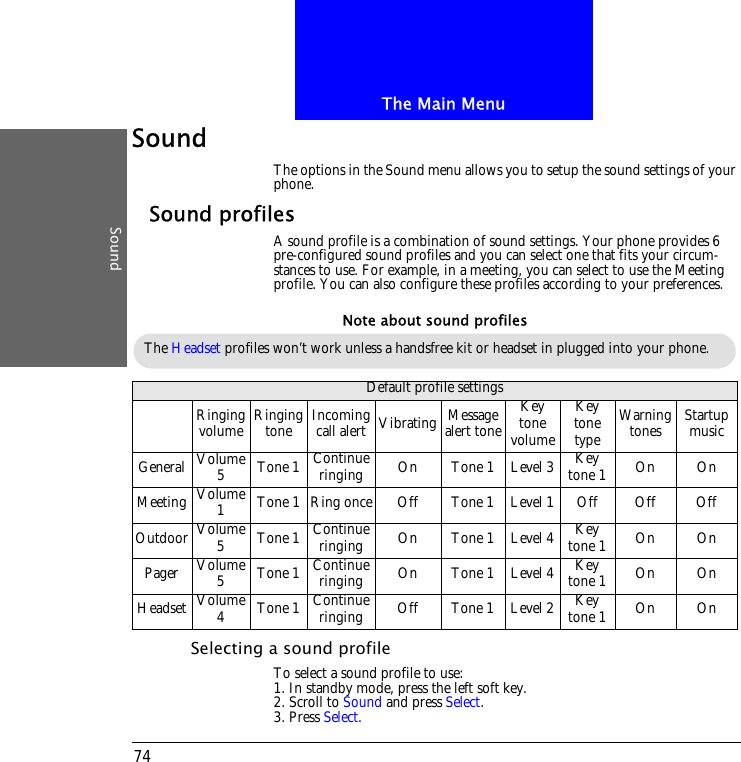 The Main MenuSound74SoundThe options in the Sound menu allows you to setup the sound settings of your phone.Sound profilesA sound profile is a combination of sound settings. Your phone provides 6 pre-configured sound profiles and you can select one that fits your circum-stances to use. For example, in a meeting, you can select to use the Meeting profile. You can also configure these profiles according to your preferences.Selecting a sound profileTo select a sound profile to use:1. In standby mode, press the left soft key.2. Scroll to Sound and press Select.3. Press Select.Default profile settingsRinging volume Ringing tone Incoming call alert Vibrating Message alert toneKey tone volumeKey tone typeWarning tones Startup musicGeneral Volume 5Tone 1 Continue ringing On Tone 1 Level 3 Key tone 1 On OnMeeting Volume 1Tone 1 Ring once Off Tone 1 Level 1 Off Off OffOutdoor Volume 5Tone 1 Continue ringing On Tone 1 Level 4 Key tone 1 On OnPager Volume 5Tone 1 Continue ringing On Tone 1 Level 4 Key tone 1 On OnHeadset Volume 4Tone 1 Continue ringing Off Tone 1 Level 2 Key tone 1 On OnThe Headset profiles won&rsquo;t work unless a handsfree kit or headset in plugged into your phone.Note about sound profiles