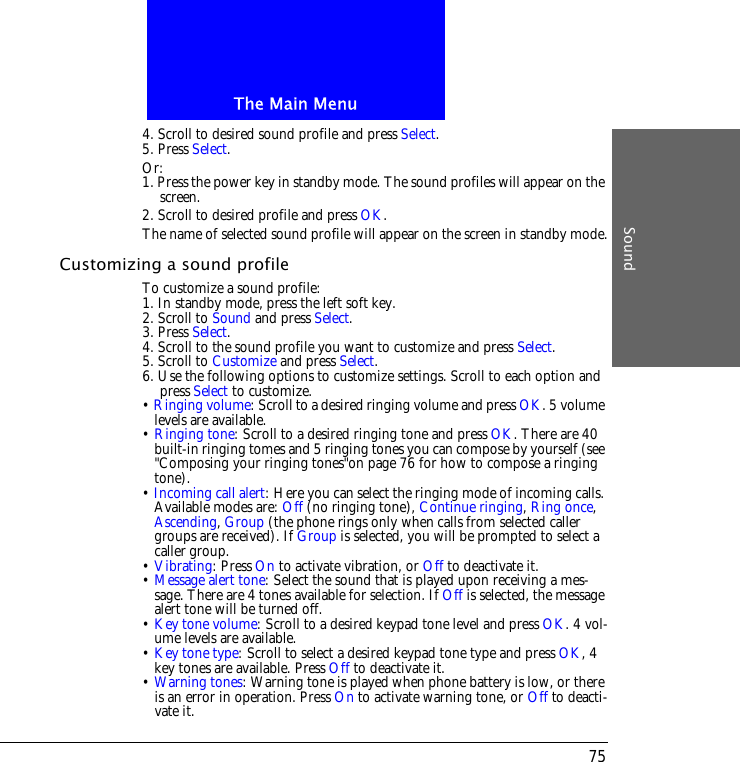 The Main MenuSound754. Scroll to desired sound profile and press Select.5. Press Select.Or:1. Press the power key in standby mode. The sound profiles will appear on the screen.2. Scroll to desired profile and press OK.The name of selected sound profile will appear on the screen in standby mode.Customizing a sound profileTo customize a sound profile:1. In standby mode, press the left soft key.2. Scroll to Sound and press Select.3. Press Select.4. Scroll to the sound profile you want to customize and press Select.5. Scroll to Customize and press Select.6. Use the following options to customize settings. Scroll to each option and press Select to customize.&bull; Ringing volume: Scroll to a desired ringing volume and press OK. 5 volume levels are available.&bull; Ringing tone: Scroll to a desired ringing tone and press OK. There are 40 built-in ringing tomes and 5 ringing tones you can compose by yourself (see "Composing your ringing tones"on page 76 for how to compose a ringing tone).&bull; Incoming call alert: Here you can select the ringing mode of incoming calls. Available modes are: Off (no ringing tone), Continue ringing, Ring once, Ascending, Group (the phone rings only when calls from selected caller groups are received). If Group is selected, you will be prompted to select a caller group.&bull; Vibrating: Press On to activate vibration, or Off to deactivate it.&bull; Message alert tone: Select the sound that is played upon receiving a mes-sage. There are 4 tones available for selection. If Off is selected, the message alert tone will be turned off.&bull; Key tone volume: Scroll to a desired keypad tone level and press OK. 4 vol-ume levels are available.&bull; Key tone type: Scroll to select a desired keypad tone type and press OK, 4 key tones are available. Press Off to deactivate it.&bull; Warning tones: Warning tone is played when phone battery is low, or there is an error in operation. Press On to activate warning tone, or Off to deacti-vate it.