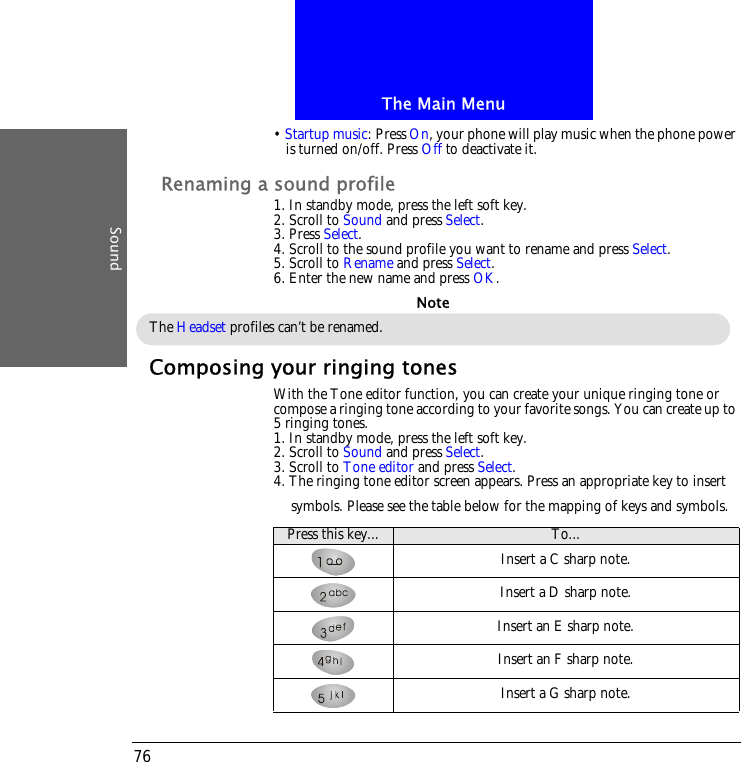 The Main MenuSound76&bull; Startup music: Press On, your phone will play music when the phone power is turned on/off. Press Off to deactivate it.Renaming a sound profile1. In standby mode, press the left soft key.2. Scroll to Sound and press Select.3. Press Select.4. Scroll to the sound profile you want to rename and press Select.5. Scroll to Rename and press Select.6. Enter the new name and press OK.Composing your ringing tonesWith the Tone editor function, you can create your unique ringing tone or compose a ringing tone according to your favorite songs. You can create up to 5 ringing tones.1. In standby mode, press the left soft key.2. Scroll to Sound and press Select.3. Scroll to Tone editor and press Select.4. The ringing tone editor screen appears. Press an appropriate key to insert symbols. Please see the table below for the mapping of keys and symbols.The Headset profiles can&rsquo;t be renamed.NotePress this key... To...Insert a C sharp note.Insert a D sharp note.Insert an E sharp note.Insert an F sharp note.Insert a G sharp note.