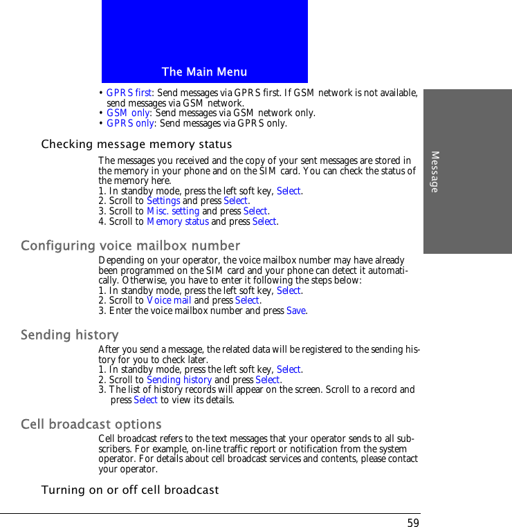 The Main MenuMessage59&bull; GPRS first: Send messages via GPRS first. If GSM network is not available, send messages via GSM network.&bull; GSM only: Send messages via GSM network only.&bull; GPRS only: Send messages via GPRS only.Checking message memory statusThe messages you received and the copy of your sent messages are stored in the memory in your phone and on the SIM card. You can check the status of the memory here.1. In standby mode, press the left soft key, Select.2. Scroll to Settings and press Select.3. Scroll to Misc. setting and press Select.4. Scroll to Memory status and press Select.Configuring voice mailbox numberDepending on your operator, the voice mailbox number may have already been programmed on the SIM card and your phone can detect it automati-cally. Otherwise, you have to enter it following the steps below:1. In standby mode, press the left soft key, Select.2. Scroll to Voice mail and press Select.3. Enter the voice mailbox number and press Save.Sending historyAfter you send a message, the related data will be registered to the sending his-tory for you to check later.1. In standby mode, press the left soft key, Select.2. Scroll to Sending history and press Select.3. The list of history records will appear on the screen. Scroll to a record and press Select to view its details.Cell broadcast optionsCell broadcast refers to the text messages that your operator sends to all sub-scribers. For example, on-line traffic report or notification from the system operator. For details about cell broadcast services and contents, please contact your operator. Turning on or off cell broadcast