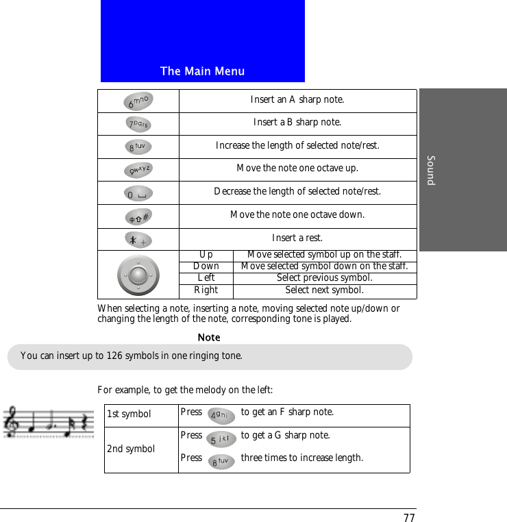 The Main MenuSound77When selecting a note, inserting a note, moving selected note up/down or changing the length of the note, corresponding tone is played.For example, to get the melody on the left:Insert an A sharp note.Insert a B sharp note.Increase the length of selected note/rest.Move the note one octave up.Decrease the length of selected note/rest.Move the note one octave down.Insert a rest.Up Move selected symbol up on the staff.Down Move selected symbol down on the staff.Left Select previous symbol.Right Select next symbol.You can insert up to 126 symbols in one ringing tone.Note1st symbol Press   to get an F sharp note.2nd symbol Press   to get a G sharp note.Press   three times to increase length.