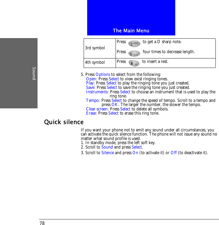 The Main MenuSound785. Press Options to select from the following:Open: Press Select to view exist ringing tones. Play: Press Select to play the ringing tone you just created.Save: Press Select to save the ringing tone you just created.Instruments: Press Select to choose an instrument that is used to play the  ring tone.Tempo: Press Select to change the speed of tempo. Scroll to a tempo and press OK. The larger the number, the slower the tempo.Clear screen: Press Select to delete all symbols.Erase: Press Select to erase this ring tone.Quick silenceIf you want your phone not to emit any sound under all circumstances, you can activate the quick silence function. The phone will not issue any sound no matter what sound profile is used.1. In standby mode, press the left soft key.2. Scroll to Sound and press Select.3. Scroll to Silence and press On (to activate it) or Off (to deactivate it).3rd symbol Press   to get a D sharp note.Press   four times to decrease length.4th symbol Press   to insert a rest.