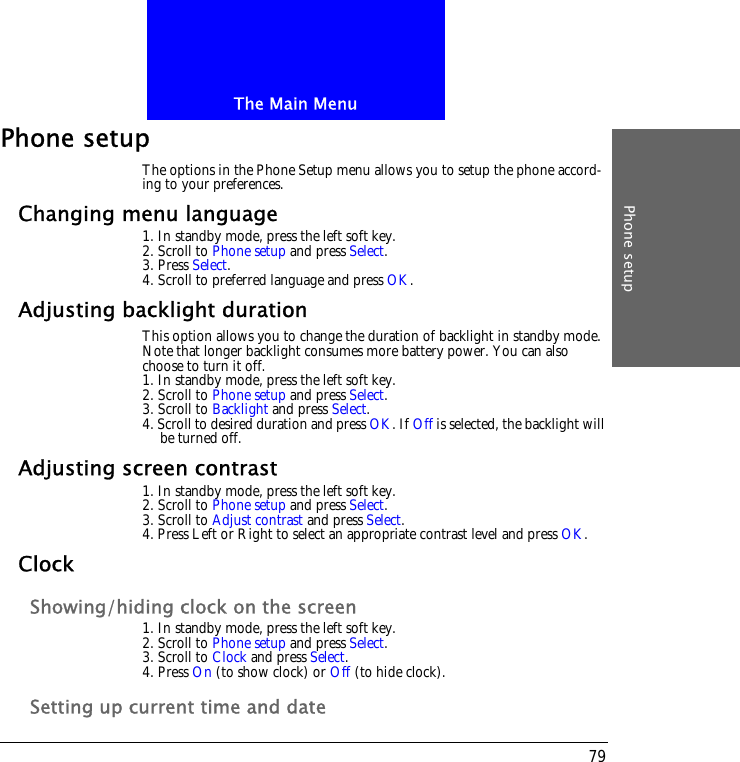 The Main MenuPhone setup79Phone setupThe options in the Phone Setup menu allows you to setup the phone accord-ing to your preferences.Changing menu language1. In standby mode, press the left soft key.2. Scroll to Phone setup and press Select.3. Press Select.4. Scroll to preferred language and press OK.Adjusting backlight durationThis option allows you to change the duration of backlight in standby mode. Note that longer backlight consumes more battery power. You can also choose to turn it off.1. In standby mode, press the left soft key.2. Scroll to Phone setup and press Select.3. Scroll to Backlight and press Select.4. Scroll to desired duration and press OK. If Off is selected, the backlight will be turned off.Adjusting screen contrast1. In standby mode, press the left soft key.2. Scroll to Phone setup and press Select.3. Scroll to Adjust contrast and press Select.4. Press Left or Right to select an appropriate contrast level and press OK.ClockShowing/hiding clock on the screen1. In standby mode, press the left soft key.2. Scroll to Phone setup and press Select.3. Scroll to Clock and press Select.4. Press On (to show clock) or Off (to hide clock).Setting up current time and date