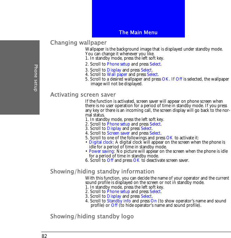 The Main MenuPhone setup82Changing wallpaperWallpaper is the background image that is displayed under standby mode. You can change it whenever you like.1. In standby mode, press the left soft key.2. Scroll to Phone setup and press Select.3. Scroll to Display and press Select.4. Scroll to Wall paper and press Select.5. Scroll to a desired wallpaper and press OK. If Off is selected, the wallpaper image will not be displayed.Activating screen saverIf the function is activated, screen saver will appear on phone screen when there is no user operation for a period of time in standby mode. If you press any key or there is an incoming call, the screen display will go back to the nor-mal status.1. In standby mode, press the left soft key.2. Scroll to Phone setup and press Select.3. Scroll to Display and press Select.4. Scroll to Screen saver and press Select.5. Scroll to one of the followings and press OK to activate it:&bull; Digital clock: A digital clock will appear on the screen when the phone is idle for a period of time in standby mode.&bull; Power saving: No picture will appear on the screen when the phone is idle for a period of time in standby mode.6. Scroll to Off and press OK to deactivate screen saver.Showing/hiding standby informationWith this function, you can decide the name of your operator and the current sound profile is displayed on the screen or not in standby mode.1. In standby mode, press the left soft key.2. Scroll to Phone setup and press Select.3. Scroll to Display and press Select.4. Scroll to Standby info and press On (to show operator&rsquo;s name and sound profile) or Off (to hide operator&rsquo;s name and sound profile).Showing/hiding standby logo