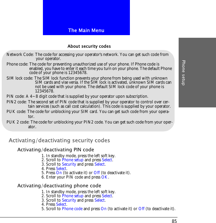 The Main MenuPhone setup85Activating/deactivating security codesActivating/deactivating PIN code1. In standby mode, press the left soft key.2. Scroll to Phone setup and press Select.3. Scroll to Security and press Select.4. Press Select.5. Press On (to activate it) or Off (to deactivate it).6. Enter your PIN code and press OK.Activating/deactivating phone code1. In standby mode, press the left soft key.2. Scroll to Phone setup and press Select.3. Scroll to Security and press Select.4. Press Select.5. Scroll to Phone code and press On (to activate it) or Off (to deactivate it).Network Code: The code for accessing your operator's network. You can get such code from your operator.Phone code: The code for preventing unauthorized use of your phone. If Phone code is enabled, you have to enter it each time you turn on your phone. The default Phone code of your phone is 12345678.SIM lock code: The SIM lock function prevents your phone from being used with unknown SIM cards and vise versa. If the SIM lock is activated, unknown SIM cards can not be used with your phone. The default SIM lock code of your phone is 12345678.PIN code: A 4~8 digit code that is supplied by your operator upon subscription.PIN2 code: The second set of PIN code that is supplied by your operator to control over cer-tain services (such as call cost calculation). This code is supplied by your operator.PUK code: The code for unblocking your SIM card. You can get such code from your opera-tor.PUK 2 code: The code for unblocking your PIN2 code. You can get such code from your oper-ator.About security codes