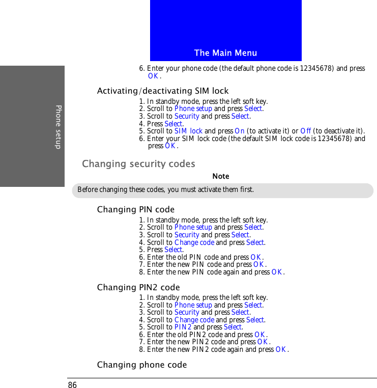 The Main MenuPhone setup866. Enter your phone code (the default phone code is 12345678) and press OK.Activating/deactivating SIM lock1. In standby mode, press the left soft key.2. Scroll to Phone setup and press Select.3. Scroll to Security and press Select.4. Press Select.5. Scroll to SIM lock and press On (to activate it) or Off (to deactivate it).6. Enter your SIM lock code (the default SIM lock code is 12345678) and press OK.Changing security codesChanging PIN code1. In standby mode, press the left soft key.2. Scroll to Phone setup and press Select.3. Scroll to Security and press Select.4. Scroll to Change code and press Select.5. Press Select.6. Enter the old PIN code and press OK.7. Enter the new PIN code and press OK.8. Enter the new PIN code again and press OK.Changing PIN2 code1. In standby mode, press the left soft key.2. Scroll to Phone setup and press Select.3. Scroll to Security and press Select.4. Scroll to Change code and press Select.5. Scroll to PIN2 and press Select.6. Enter the old PIN2 code and press OK.7. Enter the new PIN2 code and press OK.8. Enter the new PIN2 code again and press OK.Changing phone codeBefore changing these codes, you must activate them first.Note