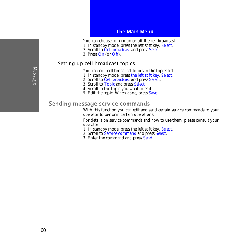 The Main MenuMessage60You can choose to turn on or off the cell broadcast.1. In standby mode, press the left soft key, Select.2. Scroll to Cell broadcast and press Select.3. Press On (or Off).Setting up cell broadcast topicsYou can edit cell broadcast topics in the topics list.1. In standby mode, press the left soft key, Select.2. Scroll to Cell broadcast and press Select.3. Scroll to Topic and press Select.4. Scroll to the topic you want to edit.5. Edit the topic. When done, press Save.Sending message service commandsWith this function you can edit and send certain service commands to your operator to perform certain operations.For details on service commands and how to use them, please consult your operator.1. In standby mode, press the left soft key, Select.2. Scroll to Service command and press Select.3. Enter the command and press Send.